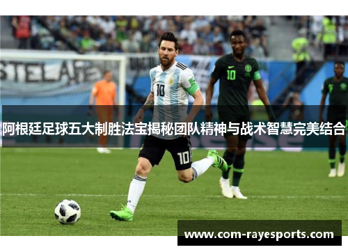 阿根廷足球五大制胜法宝揭秘团队精神与战术智慧完美结合