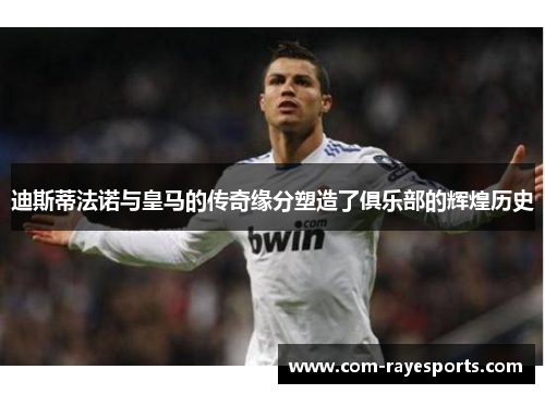 迪斯蒂法诺与皇马的传奇缘分塑造了俱乐部的辉煌历史